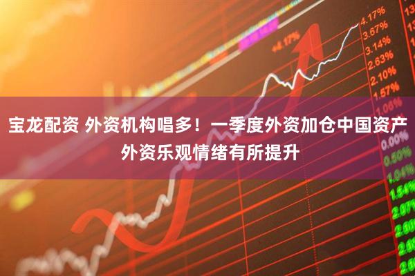 宝龙配资 外资机构唱多！一季度外资加仓中国资产 外资乐观情绪有所提升