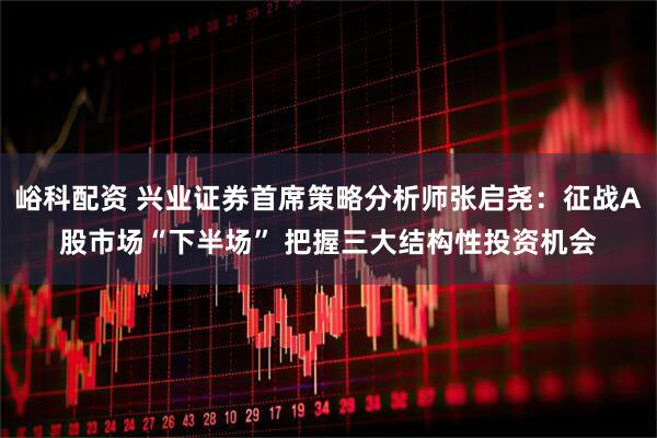 峪科配资 兴业证券首席策略分析师张启尧：征战A股市场“下半场” 把握三大结构性投资机会