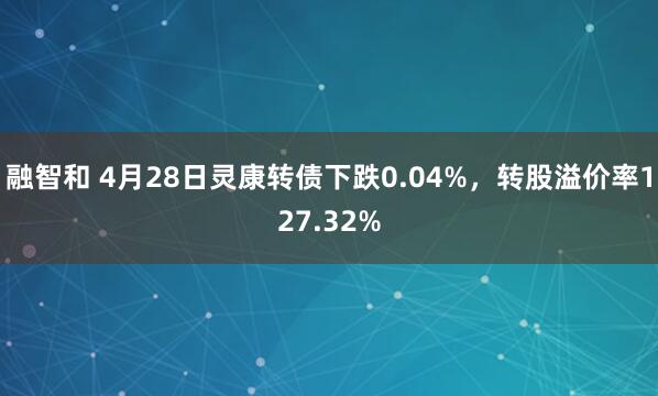 融智和 4月28日灵康转债下跌0.04%，转股溢价率127.32%