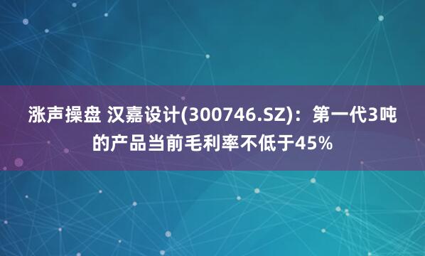 涨声操盘 汉嘉设计(300746.SZ)：第一代3吨的产品当前毛利率不低于45%