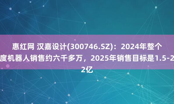 惠红网 汉嘉设计(300746.SZ)：2024年整个年度机器人销售约六千多万，2025年销售目标是1.5-2亿