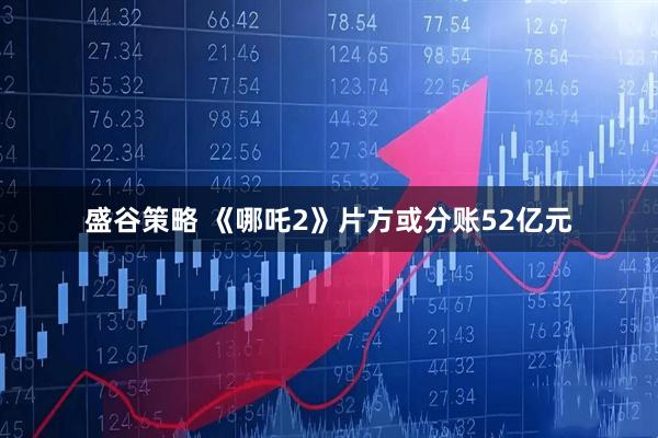 盛谷策略 《哪吒2》片方或分账52亿元