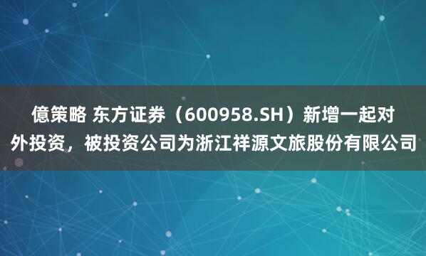 億策略 东方证券（600958.SH）新增一起对外投资，被投资公司为浙江祥源文旅股份有限公司