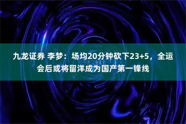 九龙证券 李梦：场均20分钟砍下23+5，全运会后或将留洋成为国产第一锋线