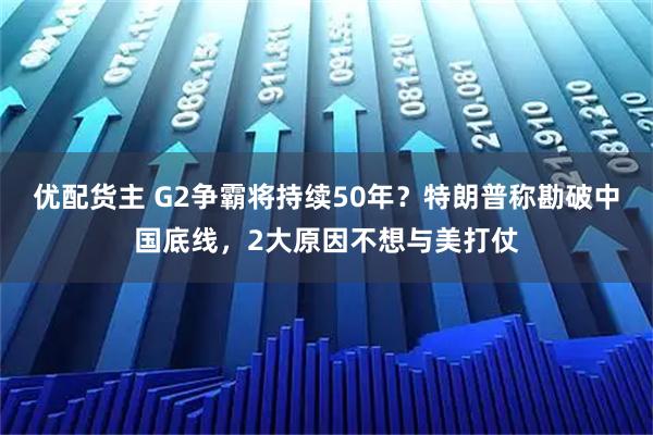 优配货主 G2争霸将持续50年？特朗普称勘破中国底线，2大原因不想与美打仗